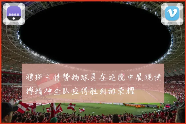 穆斯卡特赞扬球员在逆境中展现拼搏精神全队应得胜利的荣耀