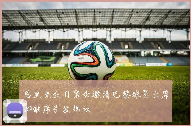 恩里克生日聚会邀请巴黎球员出席却缺席引发热议