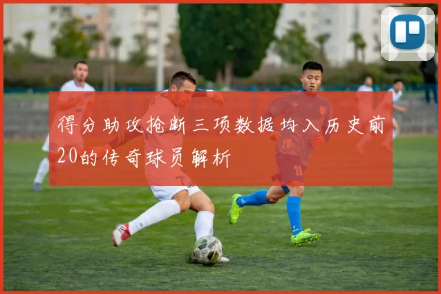 得分助攻抢断三项数据均入历史前20的传奇球员解析