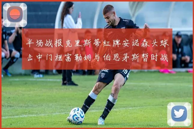 半场战报克里斯蒂红牌安诺森头球击中门框富勒姆与伯恩茅斯暂时战成平局