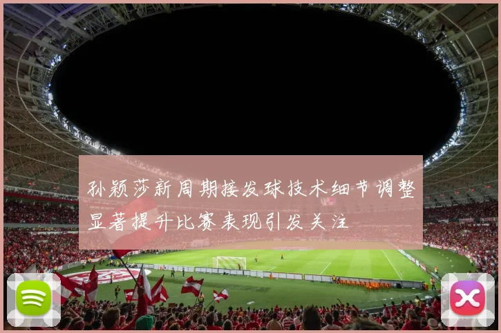 孙颖莎新周期接发球技术细节调整显著提升比赛表现引发关注
