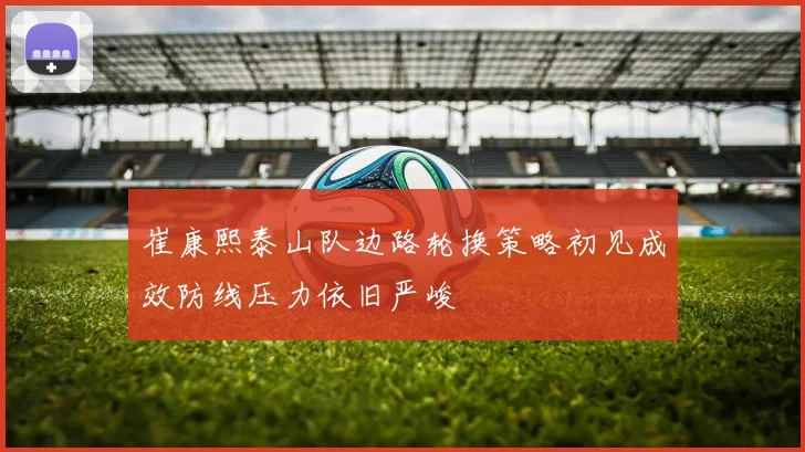 崔康熙泰山队边路轮换策略初见成效防线压力依旧严峻